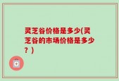 灵芝谷价格是多少(灵芝谷的市场价格是多少？)