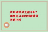 贵州破壁灵芝孢子粉？哪里可以买的到破壁灵芝孢子粉