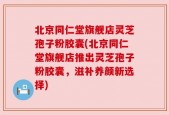 北京同仁堂旗舰店灵芝孢子粉胶囊(北京同仁堂旗舰店推出灵芝孢子粉胶囊，滋补养颜新选择)