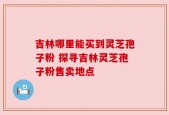 吉林哪里能买到灵芝孢子粉 探寻吉林灵芝孢子粉售卖地点