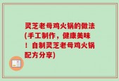 灵芝老母鸡火锅的做法(手工制作，健康美味！自制灵芝老母鸡火锅配方分享)