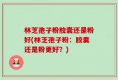 林芝孢子粉胶囊还是粉好(林芝孢子粉：胶囊还是粉更好？)