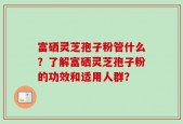 富硒灵芝孢子粉管什么？了解富硒灵芝孢子粉的功效和适用人群？