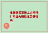 吃破壁灵芝粉上火吗吗？阴虚火旺能吃灵芝粉吗