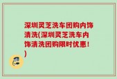 深圳灵芝洗车团购内饰清洗(深圳灵芝洗车内饰清洗团购限时优惠！)