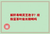 解肝毒喝灵芝孢子？绞股蓝茶叶能长期喝吗