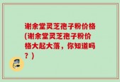 谢余堂灵芝孢子粉价格(谢余堂灵芝孢子粉价格大起大落，你知道吗？)
