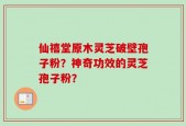 仙禧堂原木灵芝破壁孢子粉？神奇功效的灵芝孢子粉？