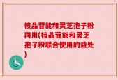 核晶苷能和灵芝孢子粉同用(核晶苷能和灵芝孢子粉联合使用的益处)