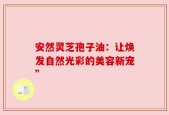 安然灵芝孢子油：让焕发自然光彩的美容新宠”