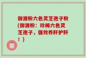 御源粉六色灵芝孢子粉(御源粉：珍稀六色灵芝孢子，强效养肝护肝！)