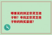 哪里买的到正宗灵芝孢子粉？寻找正宗灵芝孢子粉的购买渠道？