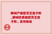 聊城产破壁灵芝孢子粉_聊城优质破壁灵芝孢子粉，高效吸收