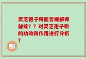 灵芝孢子粉能否缓解抑郁症？？对灵芝孢子粉的功效和作用进行分析？