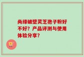 尚绿破壁灵芝孢子粉好不好？产品评测与使用体验分享？