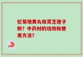 杞菊地黄丸和灵芝孢子粉？中药材的功效和使用方法？