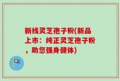 新线灵芝孢子粉(新品上市：纯正灵芝孢子粉，助您强身健体)