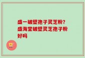 盛一破壁孢子灵芝粉？盛海堂破壁灵芝孢子粉好吗