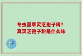 冬虫夏草灵芝孢子粉？真灵芝孢子粉是什么味