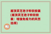 盾顶灵芝孢子粉软胶囊(盾顶灵芝孢子粉软胶囊：增强免疫力的天然选择)