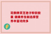 花敷牌灵芝孢子粉软胶囊 健康养生新选择营养丰富功效多