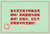 复方灵芝孢子粉能治耳鸣吗？耳鸣是因为肾阳虚吗？还怕冷、记忆不好哪些中药泡酒好？