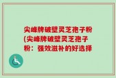 尖峰牌破壁灵芝孢子粉(尖峰牌破壁灵芝孢子粉：强效滋补的好选择