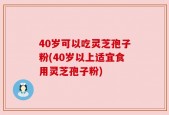 40岁可以吃灵芝孢子粉(40岁以上适宜食用灵芝孢子粉)