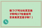 做了CT可以吃灵芝孢子粉吗(CT检查后可否食用灵芝孢子粉？)