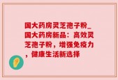 国大药房灵芝孢子粉_国大药房新品：高效灵芝孢子粉，增强免疫力，健康生活新选择