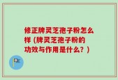 修正牌灵芝孢子粉怎么样 (牌灵芝孢子粉的功效与作用是什么？)
