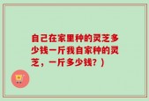 自己在家里种的灵芝多少钱一斤我自家种的灵芝，一斤多少钱？)