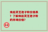 焕后灵芝孢子粉价格表？了解焕后灵芝孢子粉的市场价格？