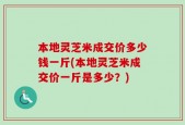 本地灵芝米成交价多少钱一斤(本地灵芝米成交价一斤是多少？)