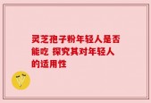 灵芝孢子粉年轻人是否能吃 探究其对年轻人的适用性