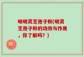明明灵芝孢子粉(明灵芝孢子粉的功效与作用，你了解吗？)
