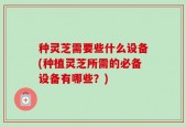 种灵芝需要些什么设备(种植灵芝所需的必备设备有哪些？)