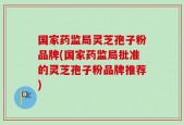 国家药监局灵芝孢子粉品牌(国家药监局批准的灵芝孢子粉品牌推荐)