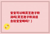 宝宝可以喝灵芝孢子粉汤吗(灵芝孢子粉汤适合给宝宝喝吗？)