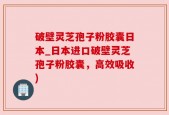 破壁灵芝孢子粉胶囊日本_日本进口破壁灵芝孢子粉胶囊，高效吸收)