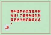 常州佳尔科灵芝孢子粉电话？了解常州佳尔科灵芝孢子粉的联系方式？