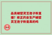 品高破壁灵芝孢子粉直播？修正药业生产破壁灵芝孢子粉是真的吗