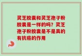 灵芝胶囊和灵芝孢子粉胶囊是一样的吗？灵芝孢子粉胶囊是不是真的有抗癌的作用