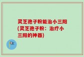 灵芝孢子粉能治小三阳(灵芝孢子粉：治疗小三阳的神器)