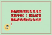 肠粘连患者能否食用灵芝孢子粉？？医生解答肠粘连患者的饮食问题？