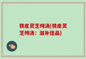 铁皮灵芝炖汤(铁皮灵芝炖汤：滋补佳品)