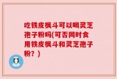 吃铁皮枫斗可以喝灵芝孢子粉吗(可否同时食用铁皮枫斗和灵芝孢子粉？)
