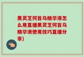 黑灵芝何首乌精华液怎么用直播黑灵芝何首乌精华液使用技巧直播分享)
