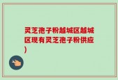 灵芝孢子粉越城区越城区现有灵芝孢子粉供应)