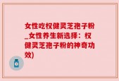 女性吃权健灵芝孢子粉_女性养生新选择：权健灵芝孢子粉的神奇功效)